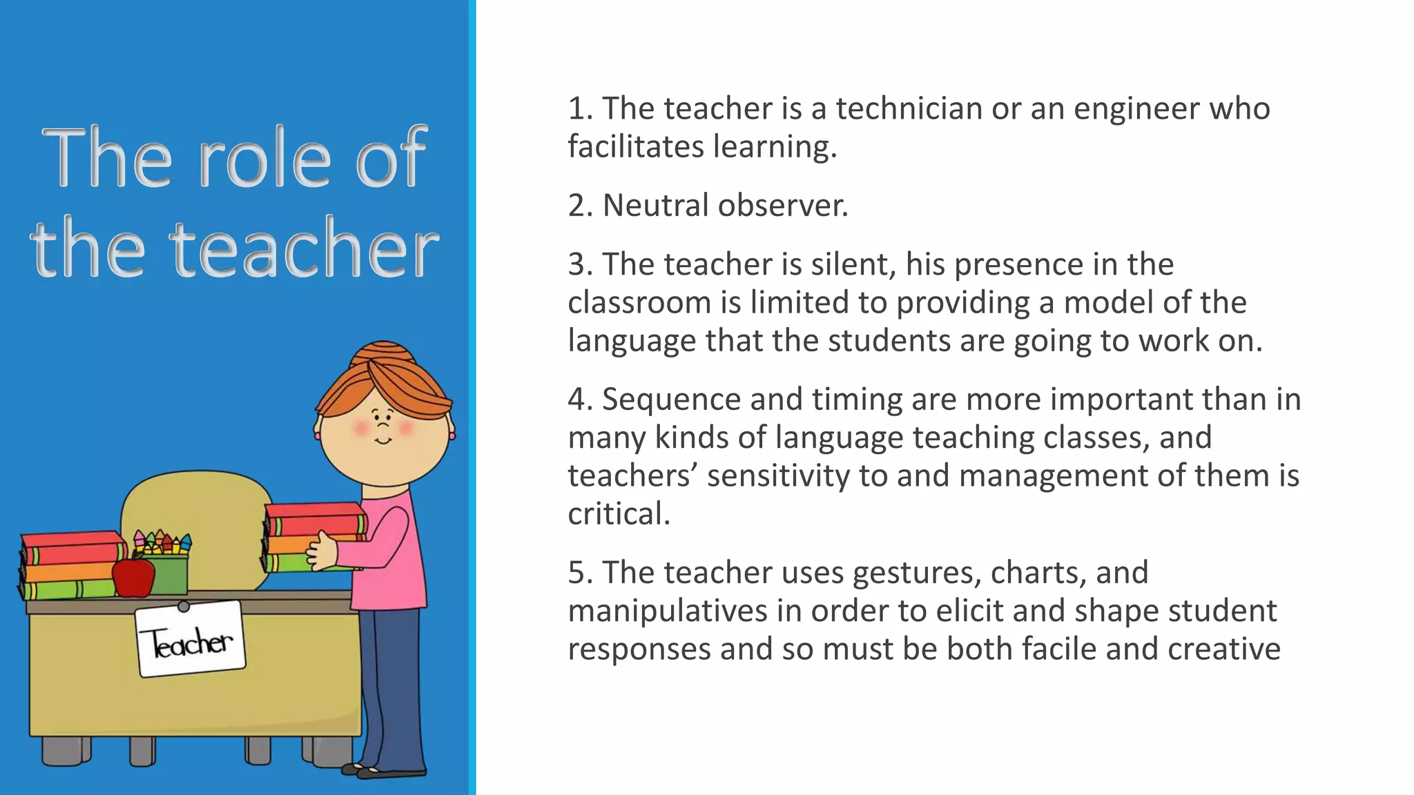 The role of
the teacher
1. The teacher is a technician or an engineer who
facilitates learning.
2. Neutral observer.
3. The teacher is silent, his presence in the
classroom is limited to providing a model of the
language that the students are going to work on.
4. Sequence and timing are more important than in
many kinds of language teaching classes, and
teachers’ sensitivity to and management of them is
critical.
5. The teacher uses gestures, charts, and
manipulatives in order to elicit and shape student
responses and so must be both facile and creative
 