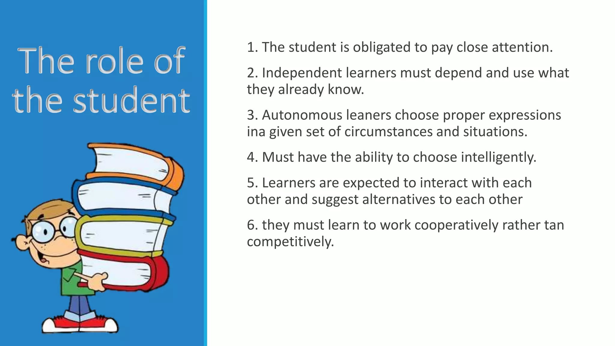 The role of
the student
1. The student is obligated to pay close attention.
2. Independent learners must depend and use what
they already know.
3. Autonomous leaners choose proper expressions
ina given set of circumstances and situations.
4. Must have the ability to choose intelligently.
5. Learners are expected to interact with each
other and suggest alternatives to each other
6. they must learn to work cooperatively rather tan
competitively.
 