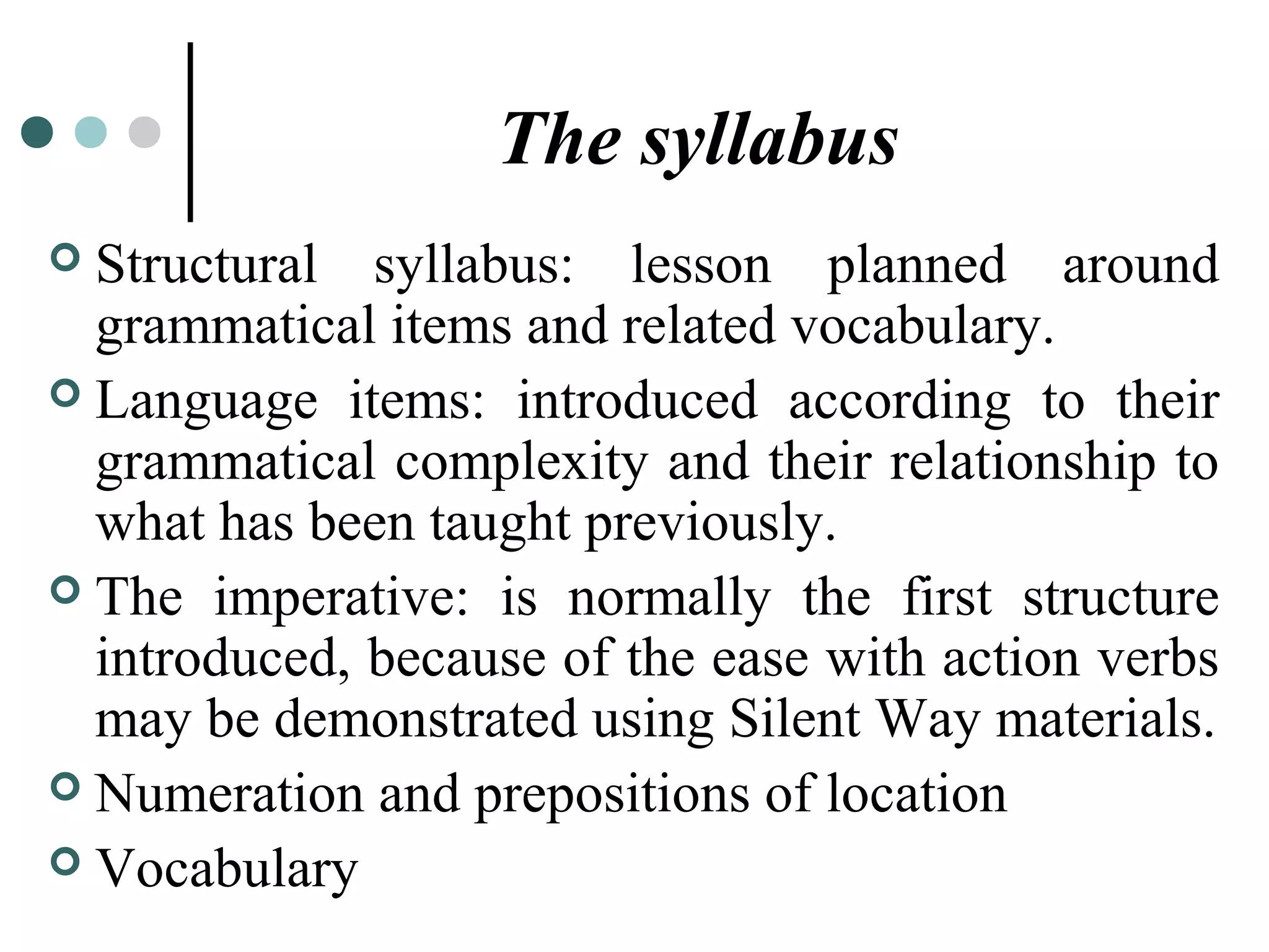 The syllabus
 Structural syllabus: lesson planned around
grammatical items and related vocabulary.
 Language items: introduced according to their
grammatical complexity and their relationship to
what has been taught previously.
 The imperative: is normally the first structure
introduced, because of the ease with action verbs
may be demonstrated using Silent Way materials.
 Numeration and prepositions of location
 Vocabulary
 