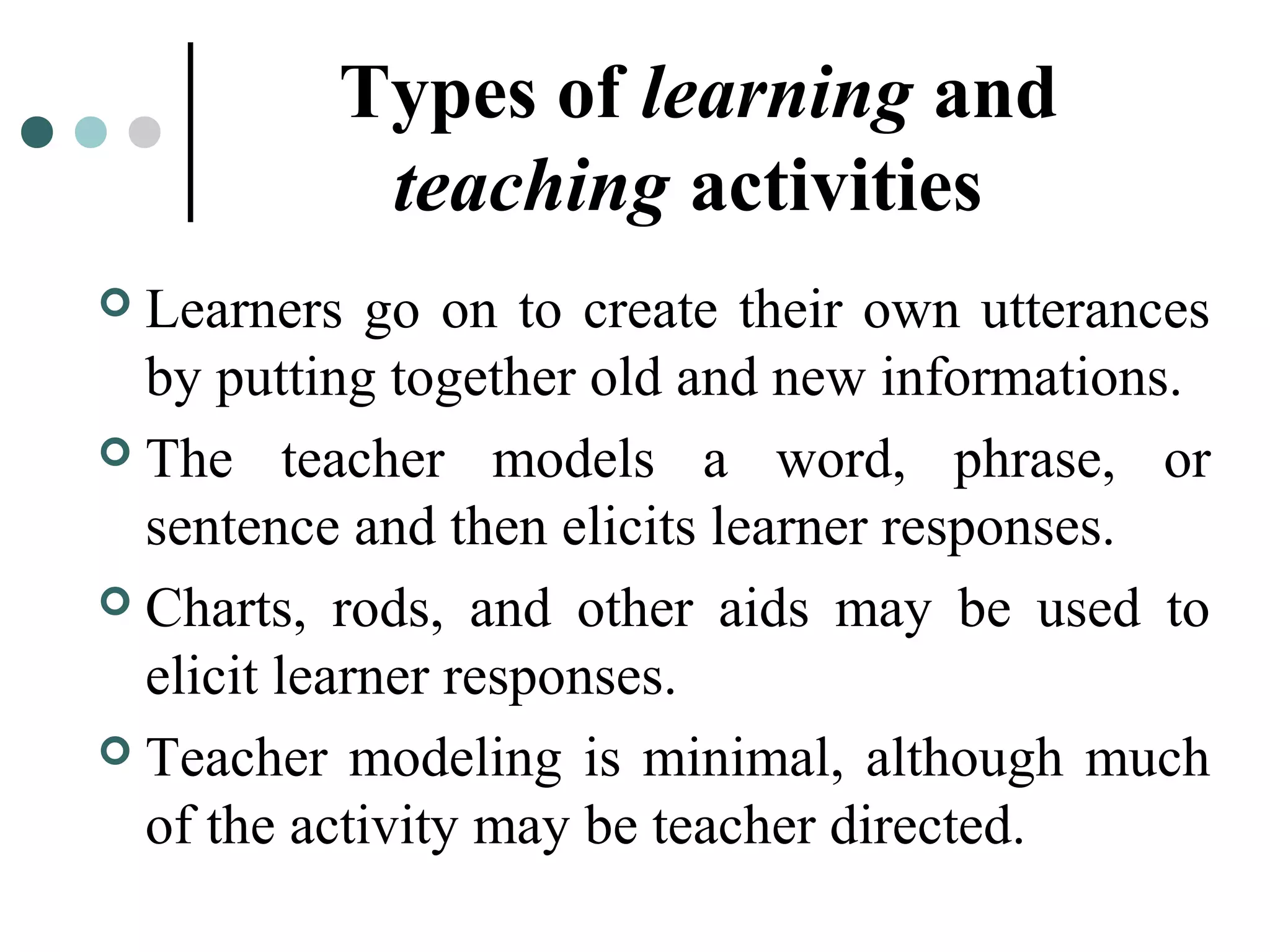 Types of learning and
teaching activities
 Learners go on to create their own utterances
by putting together old and new informations.
 The teacher models a word, phrase, or
sentence and then elicits learner responses.
 Charts, rods, and other aids may be used to
elicit learner responses.
 Teacher modeling is minimal, although much
of the activity may be teacher directed.
 
