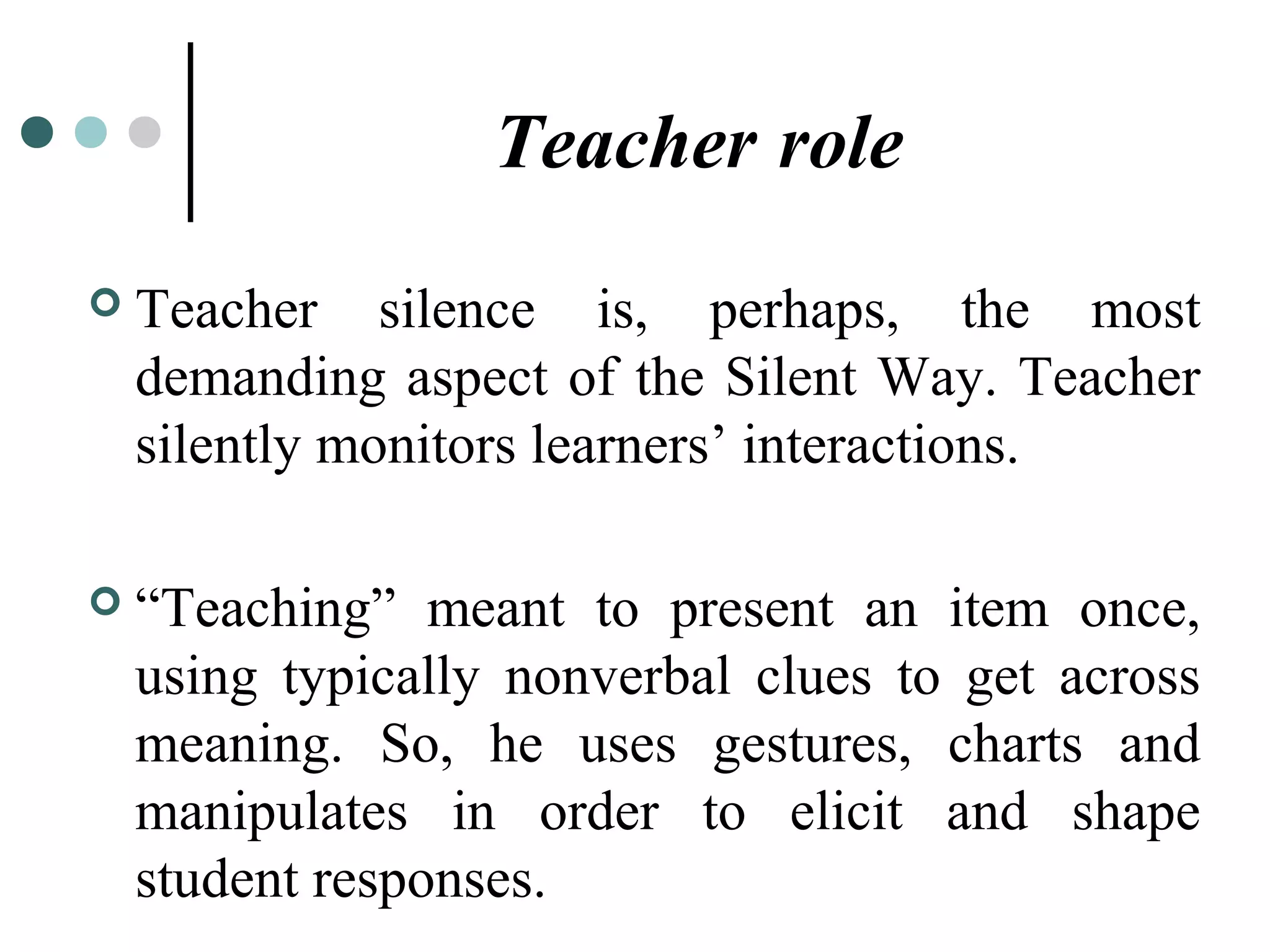 Teacher role
 Teacher silence is, perhaps, the most
demanding aspect of the Silent Way. Teacher
silently monitors learners’ interactions.
 “Teaching” meant to present an item once,
using typically nonverbal clues to get across
meaning. So, he uses gestures, charts and
manipulates in order to elicit and shape
student responses.
 