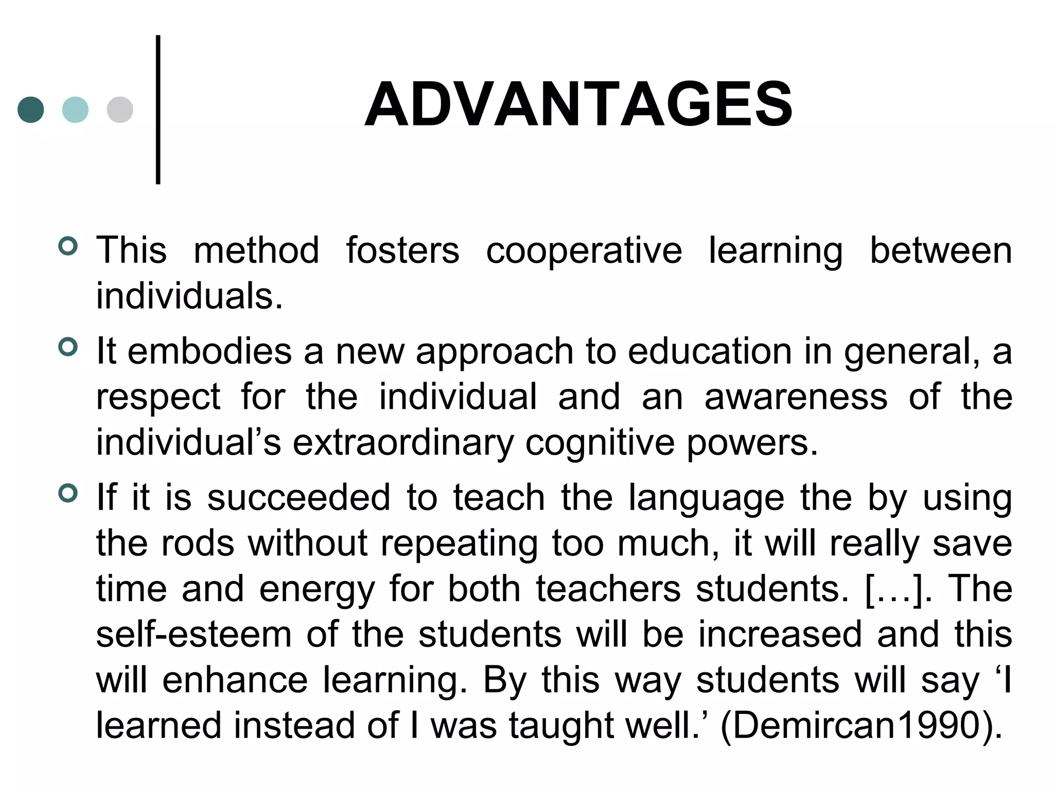 ADVANTAGES
 This method fosters cooperative learning between
individuals.
 It embodies a new approach to education in general, a
respect for the individual and an awareness of the
individual’s extraordinary cognitive powers.
 If it is succeeded to teach the language the by using
the rods without repeating too much, it will really save
time and energy for both teachers students. […]. The
self-esteem of the students will be increased and this
will enhance learning. By this way students will say ‘I
learned instead of I was taught well.’ (Demircan1990).
 