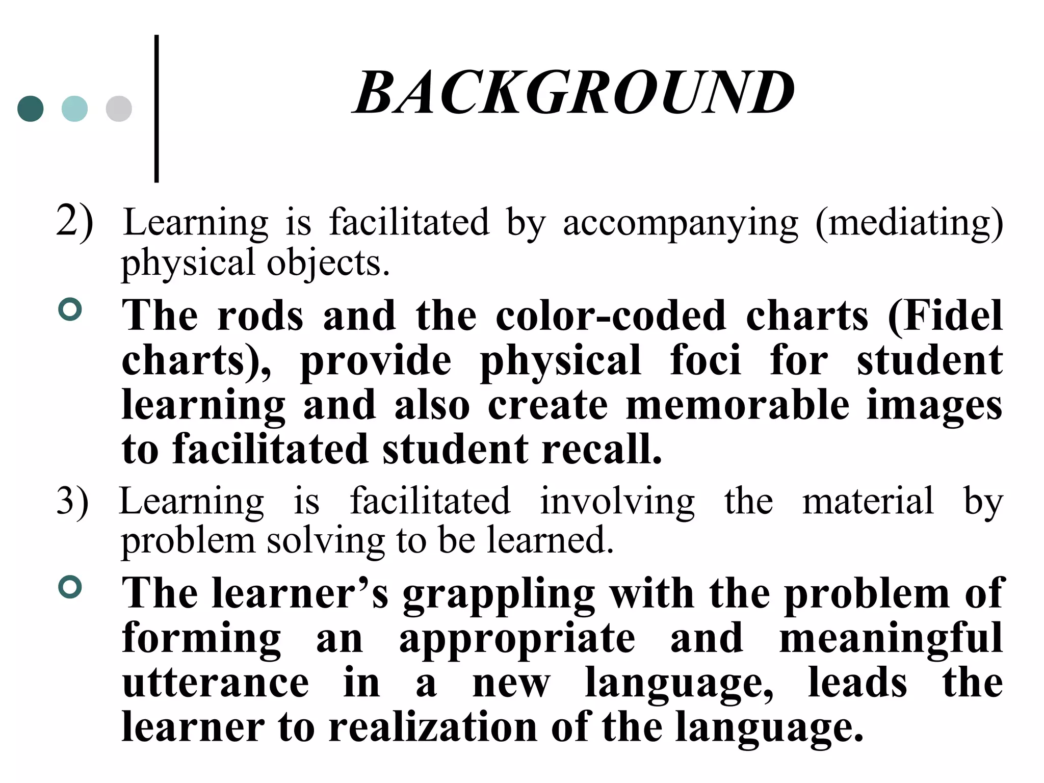 BACKGROUND
2) Learning is facilitated by accompanying (mediating)
physical objects.
 The rods and the color-coded charts (Fidel
charts), provide physical foci for student
learning and also create memorable images
to facilitated student recall.
3) Learning is facilitated involving the material by
problem solving to be learned.
 The learner’s grappling with the problem of
forming an appropriate and meaningful
utterance in a new language, leads the
learner to realization of the language.
 