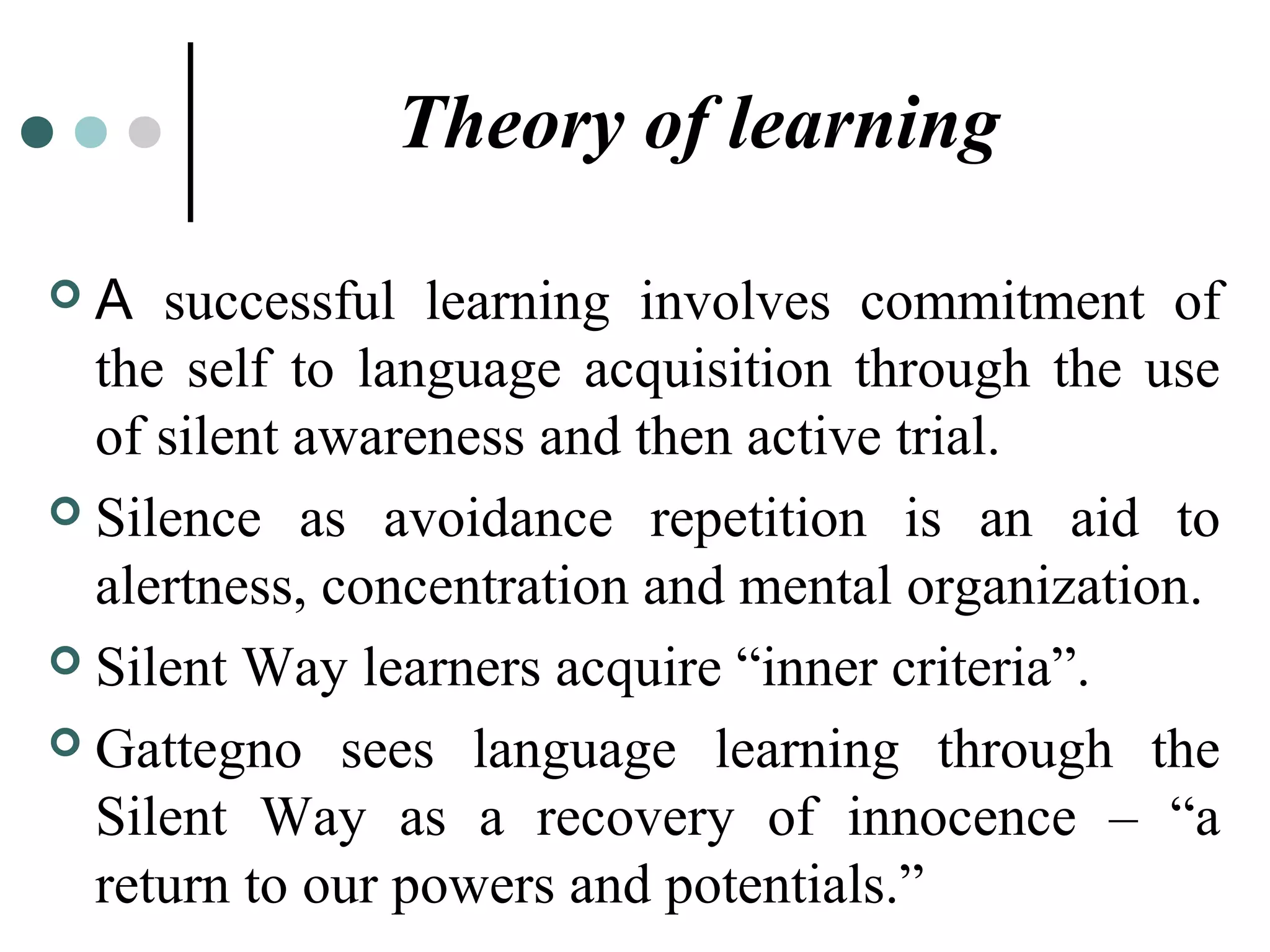 Theory of learning
 A successful learning involves commitment of
the self to language acquisition through the use
of silent awareness and then active trial.
 Silence as avoidance repetition is an aid to
alertness, concentration and mental organization.
 Silent Way learners acquire “inner criteria”.
 Gattegno sees language learning through the
Silent Way as a recovery of innocence – “a
return to our powers and potentials.”
 