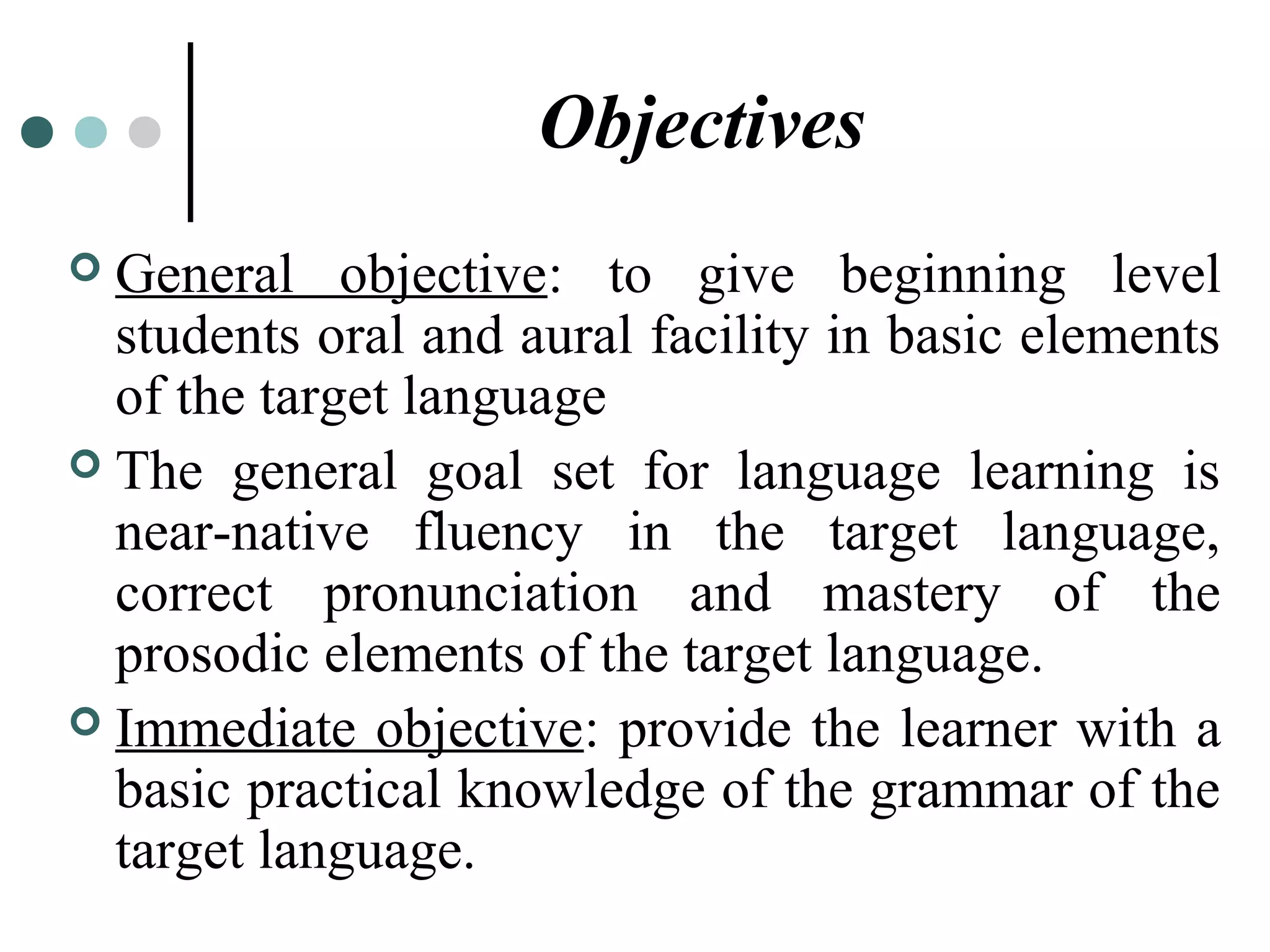Objectives
 General objective: to give beginning level
students oral and aural facility in basic elements
of the target language
 The general goal set for language learning is
near-native fluency in the target language,
correct pronunciation and mastery of the
prosodic elements of the target language.
 Immediate objective: provide the learner with a
basic practical knowledge of the grammar of the
target language.
 