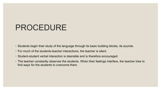 PROCEDURE
◦ Students begin their study of the language through its basic building blocks, its sounds.
◦ For much of the students-teacher interactions, the teacher is silent.
◦ Student-student verbal interaction is desirable and is therefore encouraged.
◦ The teacher constantly observes the students. When their feelings interfere, the teacher tries to
find ways for the students to overcome them.
 