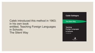 Caleb introduced this method in 1963;
in his own book
entitled, Teaching Foreign Languages
in Schools:
The Silent Way
 