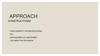 APPROACH
+uses cognition in the learning process
+fun
-learning before you start English
- too distant from the teacher
CONSTRUCTIVISM
 