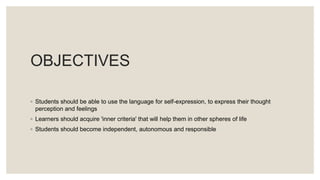 OBJECTIVES
◦ Students should be able to use the language for self-expression, to express their thought
perception and feelings
◦ Learners should acquire 'inner criteria' that will help them in other spheres of life
◦ Students should become independent, autonomous and responsible
 