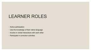 LEARNER ROLES
◦ Active participation
◦ Use the knowledge of their native language
◦ Involve in verbal interactions with each other
◦ Participate in correction activities
 