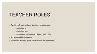 TEACHER ROLES
◦ Stevick defines the Silent Way teacher's tasks as
(a) to teach,
(b) to test, and
(c) to get out of the way (Stevick 1980: 56)
◦ Act as the neutral observer
◦ To present learning goals that are clear and attainable
 