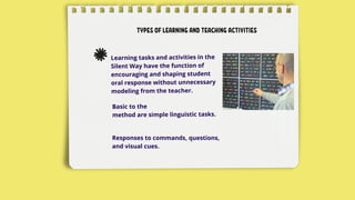 TYPES OF LEARNING AND TEACHING ACTIVITIES
Learning tasks and activities in the
Silent Way have the function of
encouraging and shaping student
oral response without unnecessary
modeling from the teacher.
Basic to the
method are simple linguistic tasks.
Responses to commands, questions,
and visual cues.
 