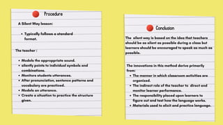 Procedure
A Silent Way lesson:
Typically follows a standard
format.
The teacher :
Models the approppriate sound.
silently points to individual symbols and
combinations.
Monitors students utterances.
After pronunciation, sentence patterns and
vocabulary are practiced.
Models an utterance.
Create a situation to practice the structure
given.
Conclusion
The innovations in this method derive primarily
from:
The manner in which classroom activities are
organized.
The indirect role of the teacher to direct and
monitor learner performance.
The responsibility placed upon learners to
figure out and test how the language works.
Materials used to elicit and practice language.
The silent way is based on the idea that teachers
should be as silent as possible during a class but
learners should be encouraged to speak as much as
possible.
 