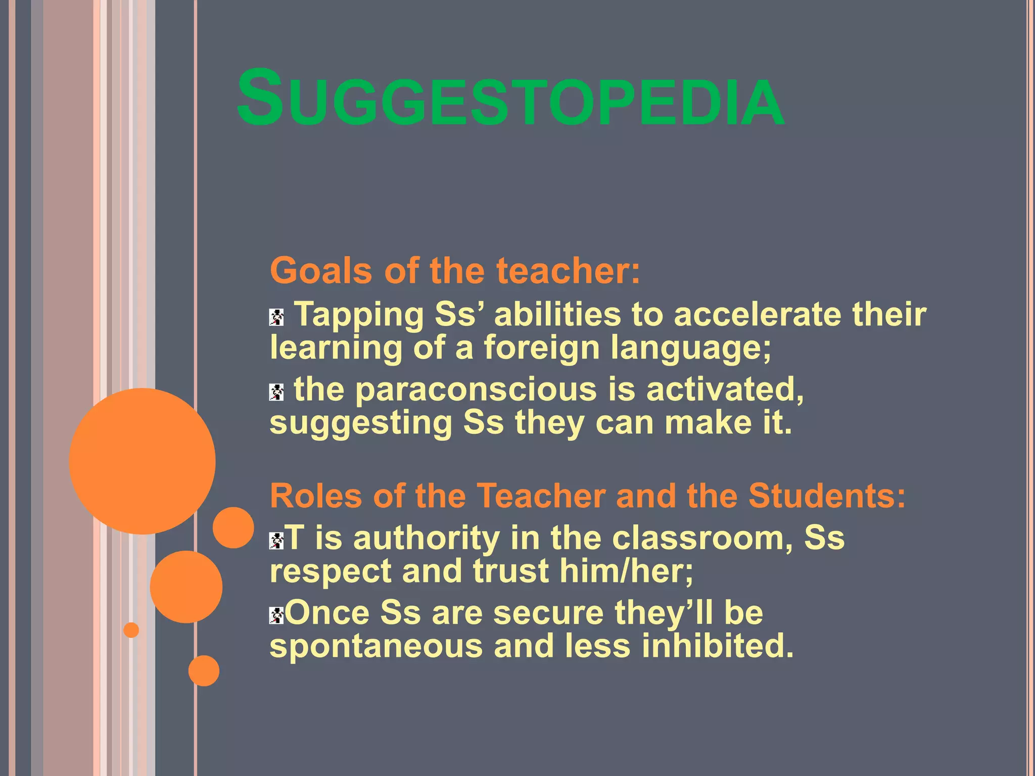 SUGGESTOPEDIA
Goals of the teacher:
Tapping Ss’ abilities to accelerate their
learning of a foreign language;
the paraconscious is activated,
suggesting Ss they can make it.
Roles of the Teacher and the Students:
T is authority in the classroom, Ss
respect and trust him/her;
Once Ss are secure they’ll be
spontaneous and less inhibited.
 