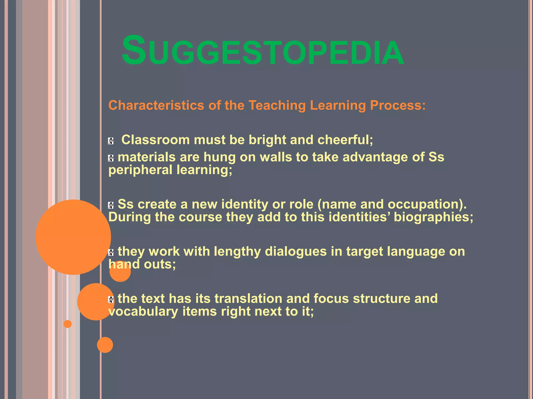 SUGGESTOPEDIA
Characteristics of the Teaching Learning Process:
Classroom must be bright and cheerful;
materials are hung on walls to take advantage of Ss
peripheral learning;
Ss create a new identity or role (name and occupation).
During the course they add to this identities’ biographies;
they work with lengthy dialogues in target language on
hand outs;
the text has its translation and focus structure and
vocabulary items right next to it;
 