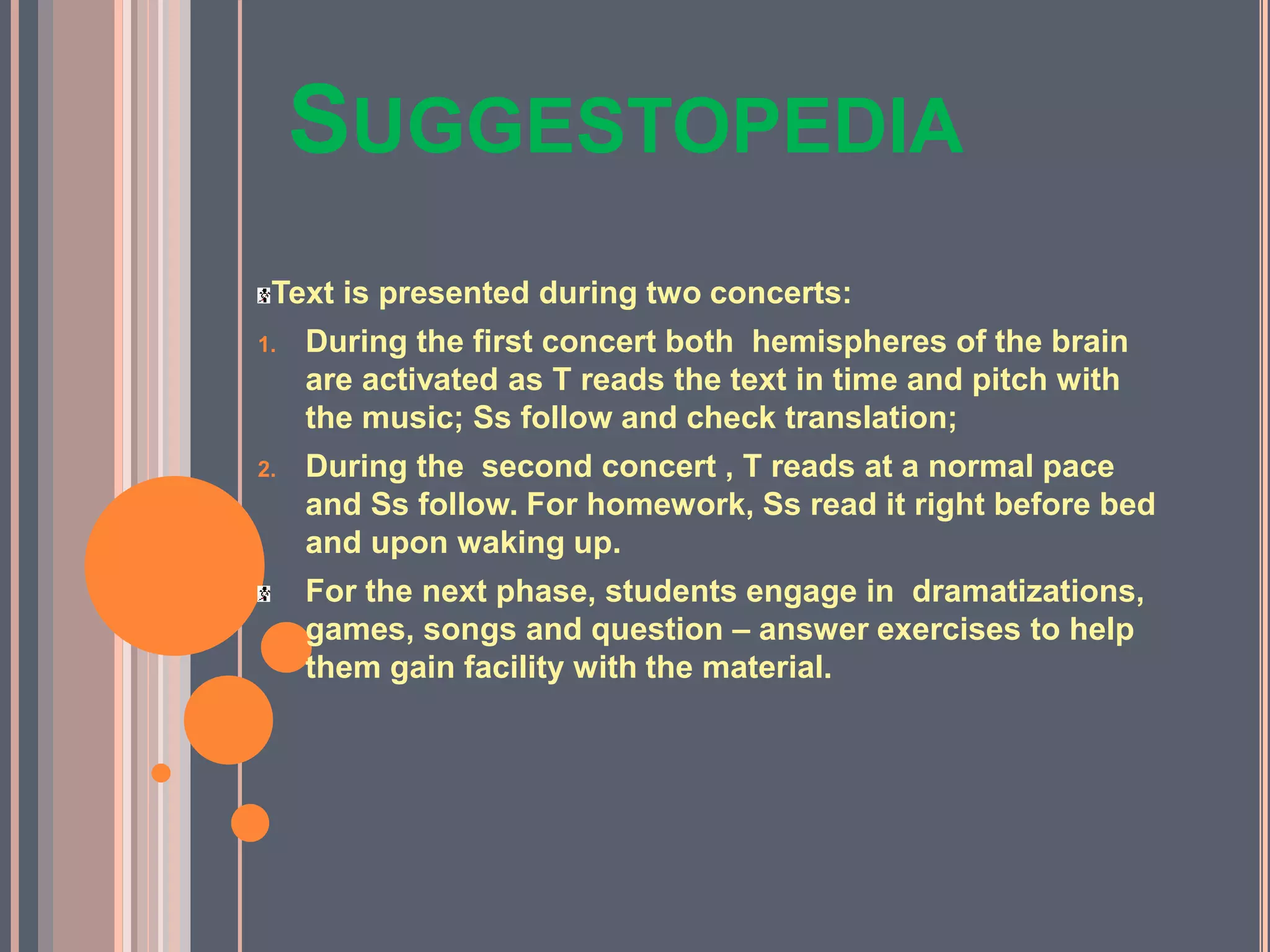 SUGGESTOPEDIA
Text is presented during two concerts:
1. During the first concert both hemispheres of the brain
are activated as T reads the text in time and pitch with
the music; Ss follow and check translation;
2. During the second concert , T reads at a normal pace
and Ss follow. For homework, Ss read it right before bed
and upon waking up.
For the next phase, students engage in dramatizations,
games, songs and question – answer exercises to help
them gain facility with the material.
 