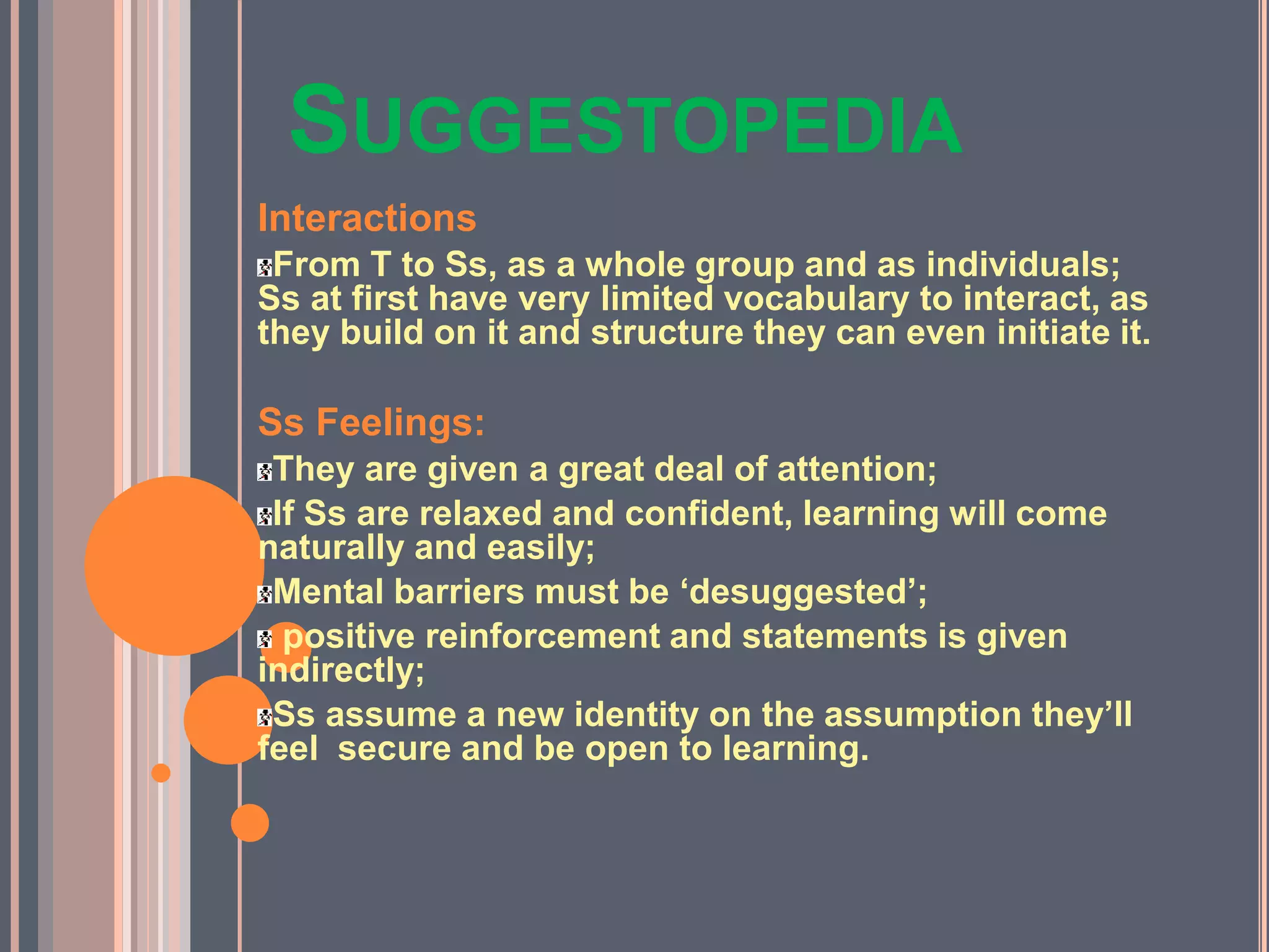 SUGGESTOPEDIA
Interactions
From T to Ss, as a whole group and as individuals;
Ss at first have very limited vocabulary to interact, as
they build on it and structure they can even initiate it.
Ss Feelings:
They are given a great deal of attention;
If Ss are relaxed and confident, learning will come
naturally and easily;
Mental barriers must be ‘desuggested’;
positive reinforcement and statements is given
indirectly;
Ss assume a new identity on the assumption they’ll
feel secure and be open to learning.
 