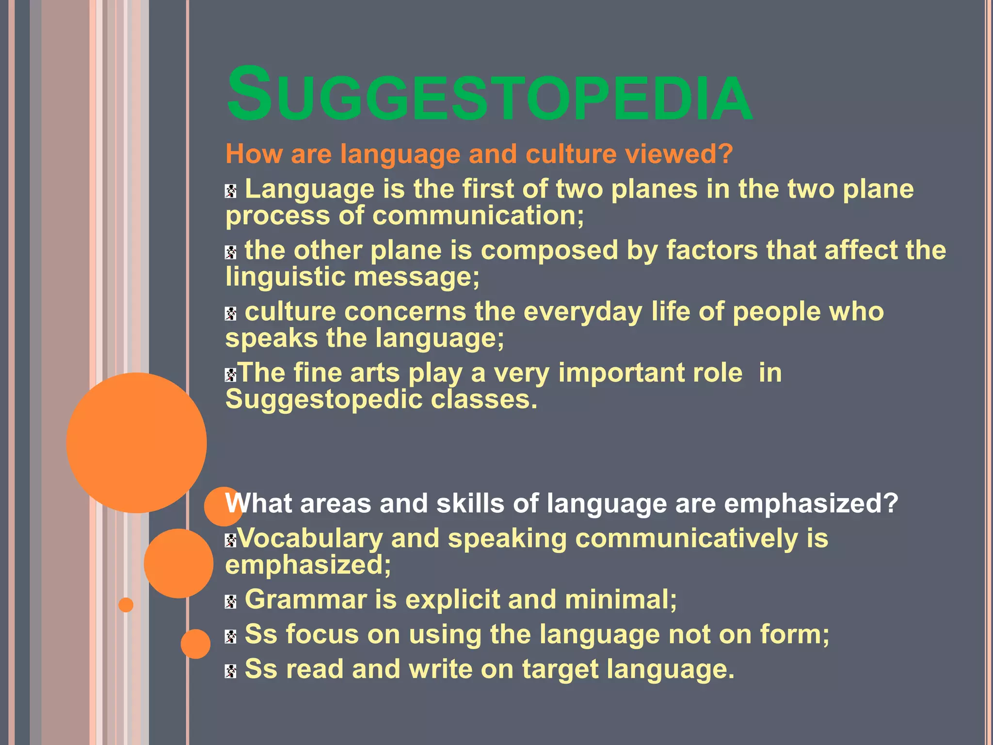 SUGGESTOPEDIA
How are language and culture viewed?
Language is the first of two planes in the two plane
process of communication;
the other plane is composed by factors that affect the
linguistic message;
culture concerns the everyday life of people who
speaks the language;
The fine arts play a very important role in
Suggestopedic classes.
What areas and skills of language are emphasized?
Vocabulary and speaking communicatively is
emphasized;
Grammar is explicit and minimal;
Ss focus on using the language not on form;
Ss read and write on target language.
 