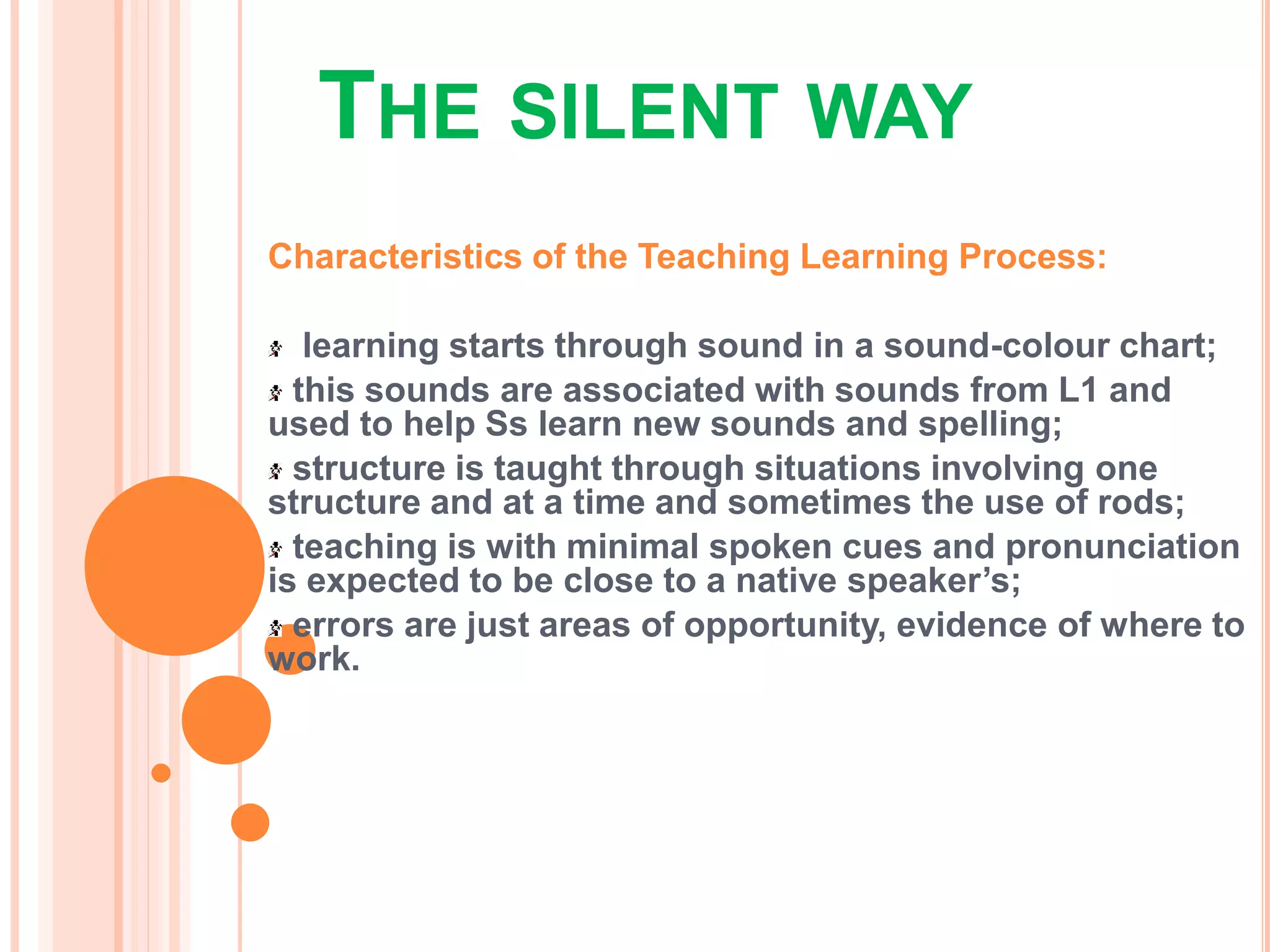THE SILENT WAY
Characteristics of the Teaching Learning Process:
learning starts through sound in a sound-colour chart;
this sounds are associated with sounds from L1 and
used to help Ss learn new sounds and spelling;
structure is taught through situations involving one
structure and at a time and sometimes the use of rods;
teaching is with minimal spoken cues and pronunciation
is expected to be close to a native speaker’s;
errors are just areas of opportunity, evidence of where to
work.
 