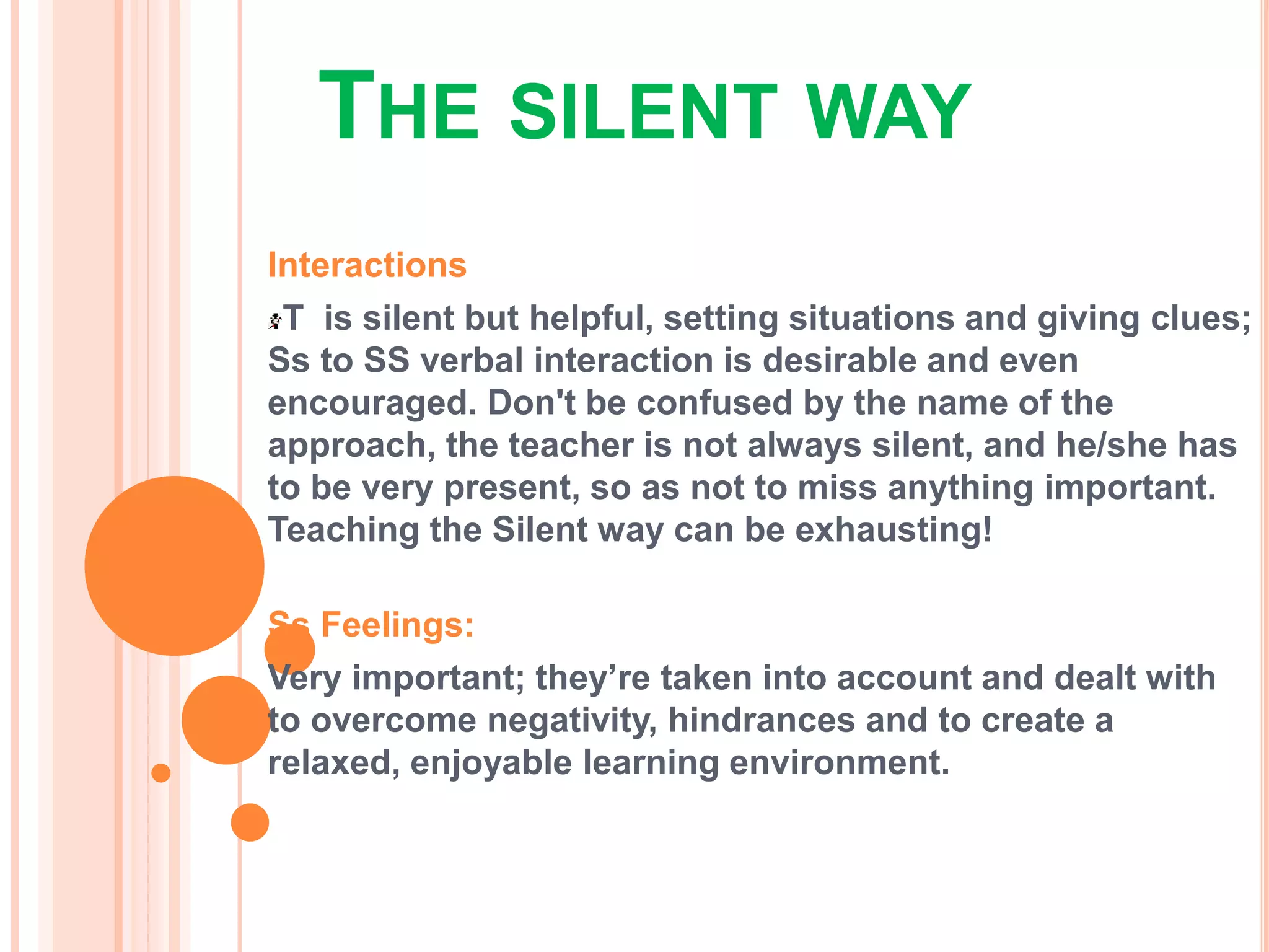 THE SILENT WAY
Interactions
T is silent but helpful, setting situations and giving clues;
Ss to SS verbal interaction is desirable and even
encouraged. Don't be confused by the name of the
approach, the teacher is not always silent, and he/she has
to be very present, so as not to miss anything important.
Teaching the Silent way can be exhausting!
Ss Feelings:
Very important; they’re taken into account and dealt with
to overcome negativity, hindrances and to create a
relaxed, enjoyable learning environment.
 
