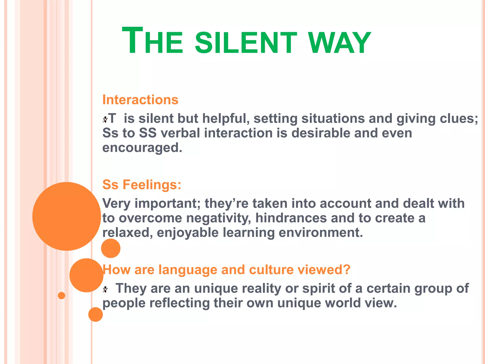 THE SILENT WAY
Interactions
T is silent but helpful, setting situations and giving clues;
Ss to SS verbal interaction is desirable and even
encouraged.
Ss Feelings:
Very important; they’re taken into account and dealt with
to overcome negativity, hindrances and to create a
relaxed, enjoyable learning environment.
How are language and culture viewed?
They are an unique reality or spirit of a certain group of
people reflecting their own unique world view.
 