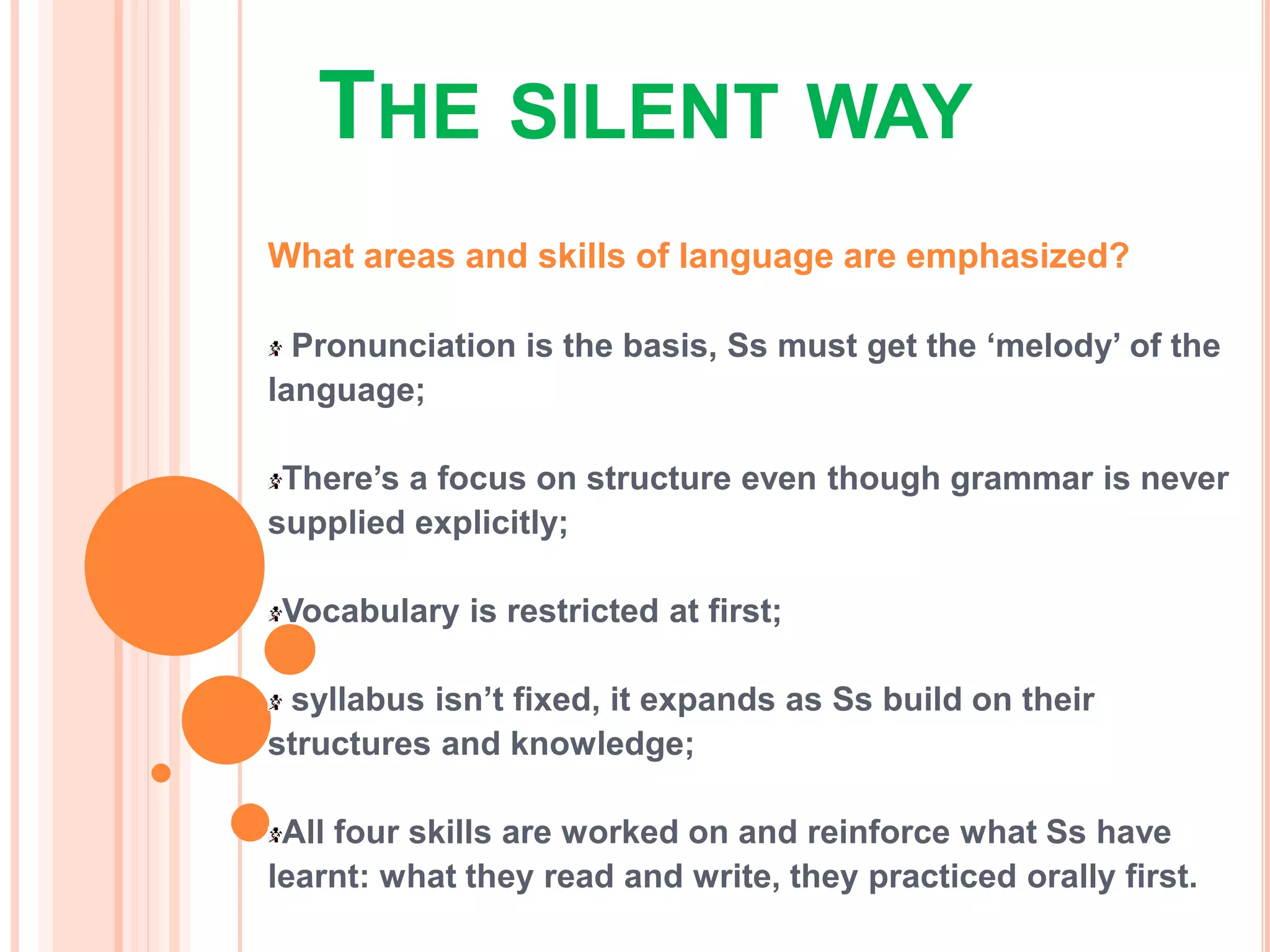 THE SILENT WAY
What areas and skills of language are emphasized?
Pronunciation is the basis, Ss must get the ‘melody’ of the
language;
There’s a focus on structure even though grammar is never
supplied explicitly;
Vocabulary is restricted at first;
syllabus isn’t fixed, it expands as Ss build on their
structures and knowledge;
All four skills are worked on and reinforce what Ss have
learnt: what they read and write, they practiced orally first.
 