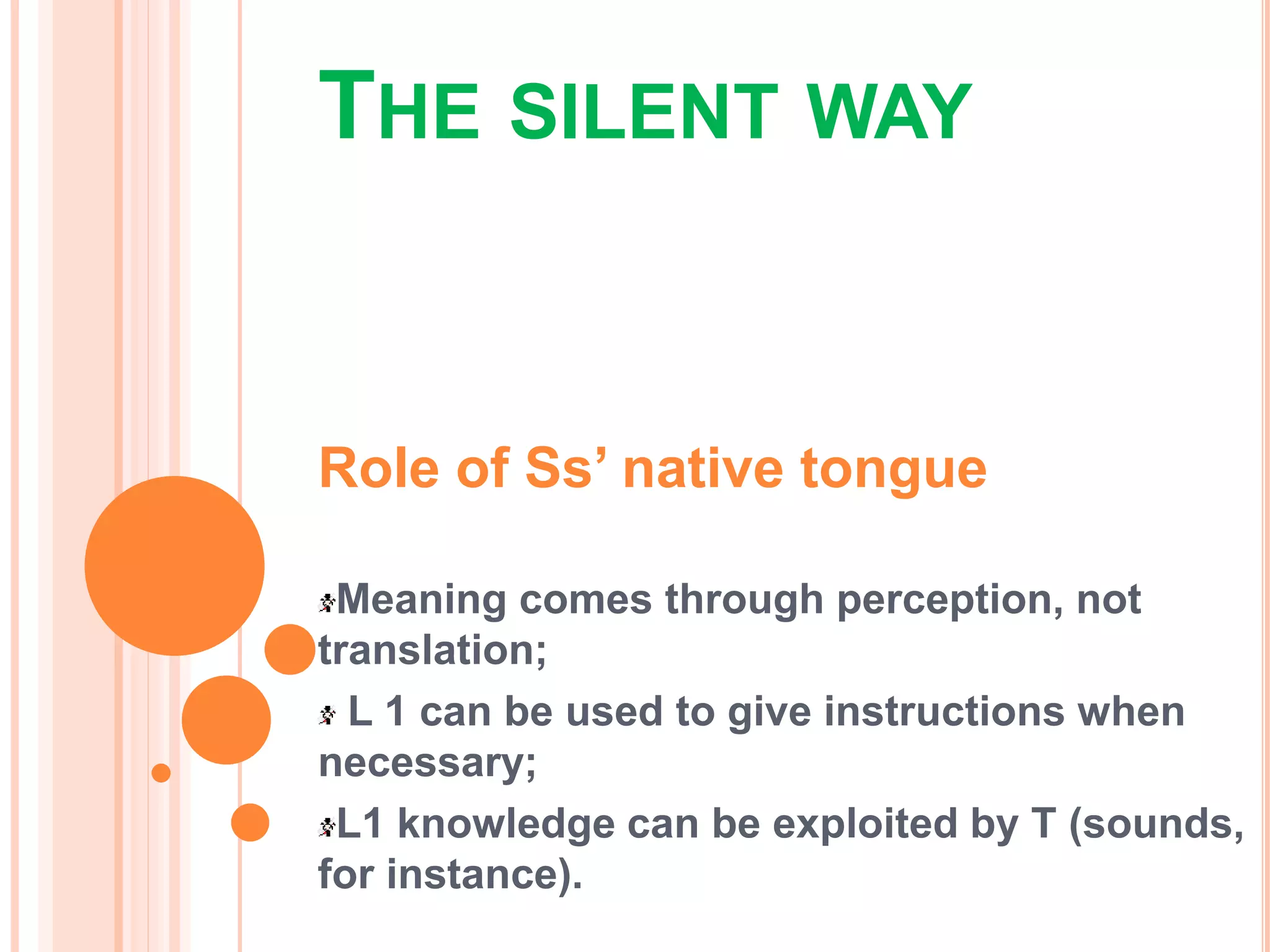 THE SILENT WAY
Role of Ss’ native tongue
Meaning comes through perception, not
translation;
L 1 can be used to give instructions when
necessary;
L1 knowledge can be exploited by T (sounds,
for instance).
 