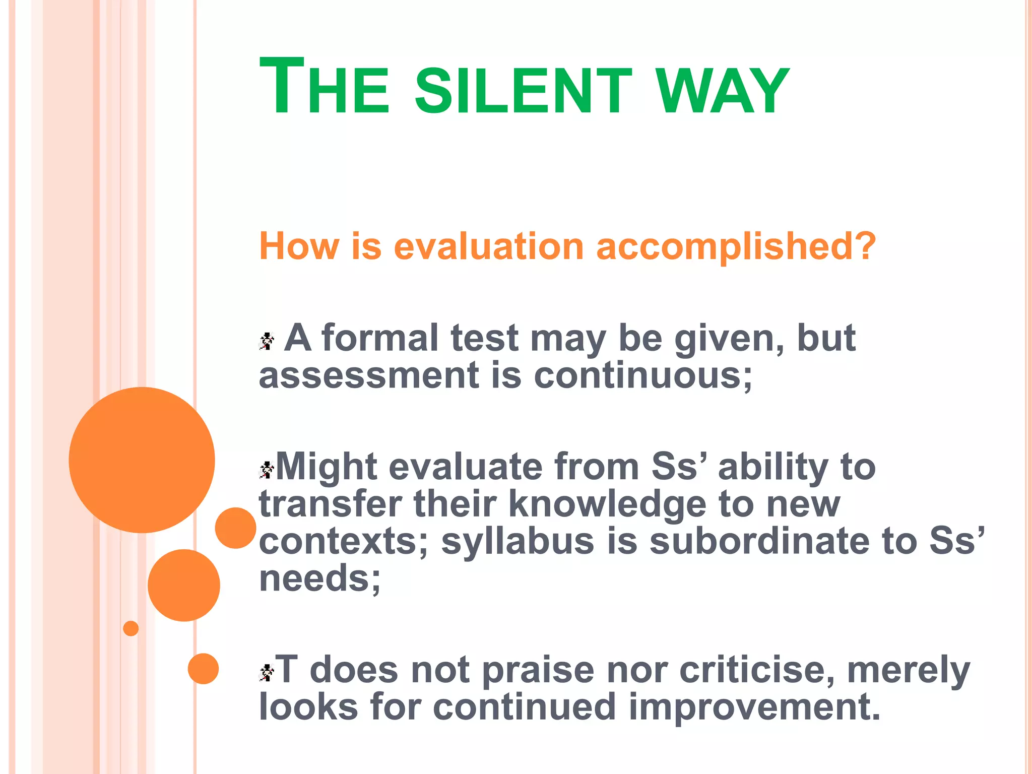 THE SILENT WAY
How is evaluation accomplished?
A formal test may be given, but
assessment is continuous;
Might evaluate from Ss’ ability to
transfer their knowledge to new
contexts; syllabus is subordinate to Ss’
needs;
T does not praise nor criticise, merely
looks for continued improvement.
 