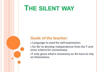 THE SILENT WAY
Goals of the teacher:
Language is used for self-expression;
for Ss’ to develop independence from the T and
inner criteria for correctness;
T only gives what’s necessary so Ss have to rely
on themselves.
 