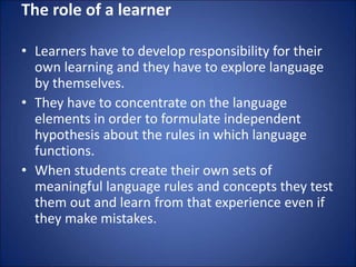 The role of a learner
• Learners have to develop responsibility for their
own learning and they have to explore language
by themselves.
• They have to concentrate on the language
elements in order to formulate independent
hypothesis about the rules in which language
functions.
• When students create their own sets of
meaningful language rules and concepts they test
them out and learn from that experience even if
they make mistakes.
 