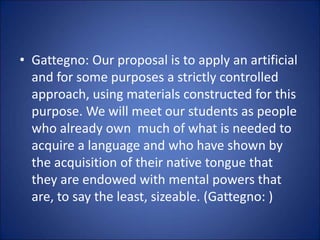 • Gattegno: Our proposal is to apply an artificial
and for some purposes a strictly controlled
approach, using materials constructed for this
purpose. We will meet our students as people
who already own much of what is needed to
acquire a language and who have shown by
the acquisition of their native tongue that
they are endowed with mental powers that
are, to say the least, sizeable. (Gattegno: )
 