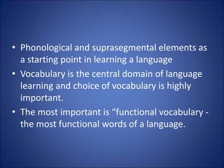 • Phonological and suprasegmental elements as
a starting point in learning a language
• Vocabulary is the central domain of language
learning and choice of vocabulary is highly
important.
• The most important is “functional vocabulary -
the most functional words of a language.
 