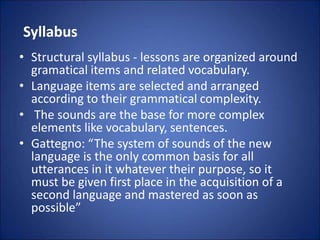 Syllabus
• Structural syllabus - lessons are organized around
gramatical items and related vocabulary.
• Language items are selected and arranged
according to their grammatical complexity.
• The sounds are the base for more complex
elements like vocabulary, sentences.
• Gattegno: “The system of sounds of the new
language is the only common basis for all
utterances in it whatever their purpose, so it
must be given first place in the acquisition of a
second language and mastered as soon as
possible”
 