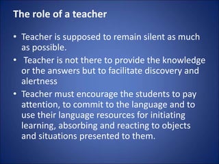 The role of a teacher
• Teacher is supposed to remain silent as much
as possible.
• Teacher is not there to provide the knowledge
or the answers but to facilitate discovery and
alertness
• Teacher must encourage the students to pay
attention, to commit to the language and to
use their language resources for initiating
learning, absorbing and reacting to objects
and situations presented to them.
 