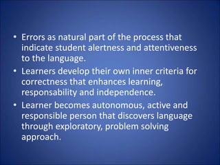 • Errors as natural part of the process that
indicate student alertness and attentiveness
to the language.
• Learners develop their own inner criteria for
correctness that enhances learning,
responsability and independence.
• Learner becomes autonomous, active and
responsible person that discovers language
through exploratory, problem solving
approach.
 