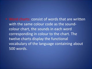 • Word charts: consist of words that are written
with the same colour code as the sound-
colour chart, the sounds in each word
corresponding in colour to the chart. The
twelve charts display the functional
vocabulary of the language containing about
500 words.
 