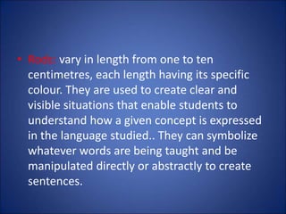 • Rods: vary in length from one to ten
centimetres, each length having its specific
colour. They are used to create clear and
visible situations that enable students to
understand how a given concept is expressed
in the language studied.. They can symbolize
whatever words are being taught and be
manipulated directly or abstractly to create
sentences.
 