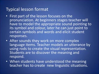 Typical lesson format
• First part of the lesson focuses on the
pronunciation. At beginners stages teacher will
have to model the appropriate sound pointing to
its symbol and colour, later he can just point to
certain symbols and words and elicit student
responses.
• After sounds they work on more complex
language items. Teacher models an utterance by
using rods to create the visual representation.
Students are to discover the meaning and
respond.
• When students have understood the meaning
teacher has to create new linguistic situations.
 