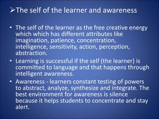 The self of the learner and awareness
• The self of the learner as the free creative energy
which which has different attributes like
imagination, patience, concentration,
intelligence, sensitivity, action, perception,
abstraction.
• Learning is successful if the self (the learner) is
committed to language and that happens through
intelligent awareness.
• Awareness - learners constant testing of powers
to abstract, analyze, synthesize and integrate. The
best environment for awareness is silence
because it helps students to concentrate and stay
alert.
 