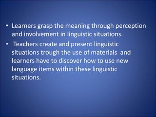• Learners grasp the meaning through perception
and involvement in linguistic situations.
• Teachers create and present linguistic
situations trough the use of materials and
learners have to discover how to use new
language items within these linguistic
situations.
 