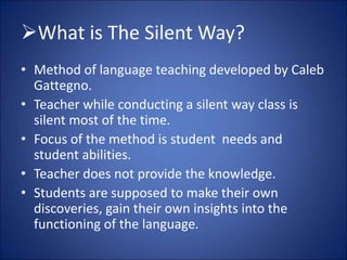What is The Silent Way?
• Method of language teaching developed by Caleb
Gattegno.
• Teacher while conducting a silent way class is
silent most of the time.
• Focus of the method is student needs and
student abilities.
• Teacher does not provide the knowledge.
• Students are supposed to make their own
discoveries, gain their own insights into the
functioning of the language.
 