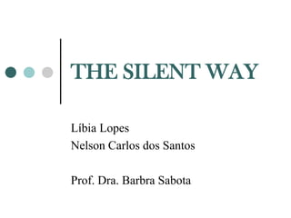 THE SILENT WAY

Líbia Lopes
Nelson Carlos dos Santos

Prof. Dra. Barbra Sabota
 