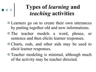 Types of  learning  and  teaching  activities   Learners go on to create their own utterances by putting together old and new informations. The teacher models a word, phrase, or sentence and then elicits learner responses. Charts, rods, and other aids may be used to elicit learner responses. Teacher modeling is minimal, although much of the activity may be teacher directed. 