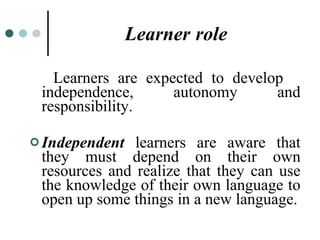 Learner   role Learners are expected to develop  independence, autonomy and responsibility. Independent  learners are aware that they must depend on their own resources and realize that they can use the knowledge of their own language to open up some things in a new language. 