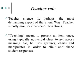 Teacher   role Teacher silence is, perhaps, the most demanding aspect of the Silent Way. Teacher silently monitors learners’ interactions. “ Teaching” meant to present an item once, using typically nonverbal clues to get across meaning. So, he uses gestures, charts and manipulates in order to elicit and shape student responses. 