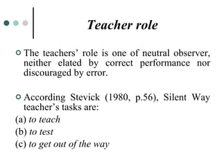 Teacher role The teachers’ role is one of neutral observer, neither elated by correct performance nor discouraged by error. According Stevick (1980, p.56), Silent Way teacher’s tasks are: (a)  to teach (b)  to test (c)  to get out of the way 