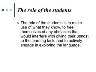 The role of the students The role of the students is to make use of what they know, to free themselves of any obstacles that would interfere with giving their utmost to the learning task, and to actively engage in exploring the language. 