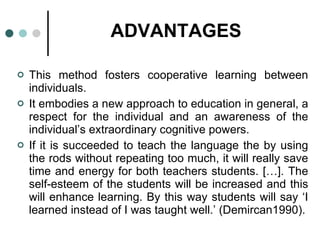 ADVANTAGES This method fosters cooperative learning between individuals. It embodies a new approach to education in general, a respect for the individual and an awareness of the individual’s extraordinary cognitive powers. If it is succeeded to teach the language the by using the rods without repeating too much, it will really save time and energy for both teachers students. […]. The self-esteem of the students will be increased and this will enhance learning. By this way students will say ‘I learned instead of I was taught well.’ (Demircan1990). 
