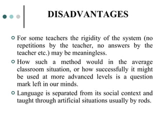 DISADVANTAGES For some teachers the rigidity of the system (no repetitions by the teacher, no answers by the teacher etc.) may be meaningless. How such a method would in the average classroom situation, or how successfully it might be used at more advanced levels is a question mark left in our minds. Language is separated from its social context and taught through artificial situations usually by rods. 