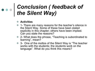 Conclusion ( feedback of the Silent Way) Activities 1- There are many reasons for the teacher’s silence in the Silent Way. Some of these have been stated explicitly in this chapter; others have been implied. Can you state the reasons? 2- What does the phrase, “Teaching is subordinated to learning”, mean? 3-  One of the mottos of the Silent Way is “The teacher works with the students; the students work on the language”. What do you think this means? 